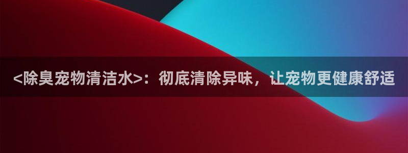 尊龙凯时网页版：<除臭宠物清洁水>：彻底清除异味，让宠物