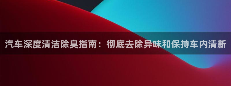 尊龙 下载：汽车深度清洁除臭指南：彻底去除异味和保持车内